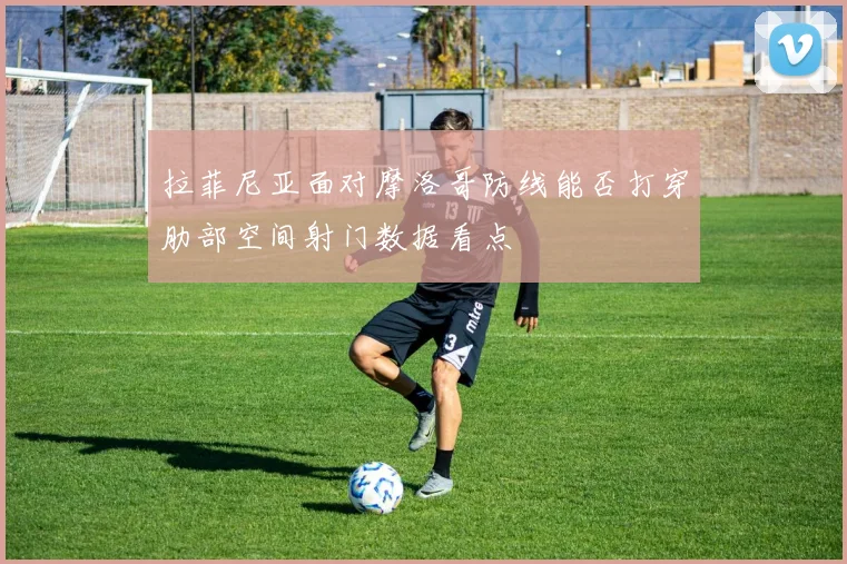 拉菲尼亚面对摩洛哥防线能否打穿肋部空间射门数据看点