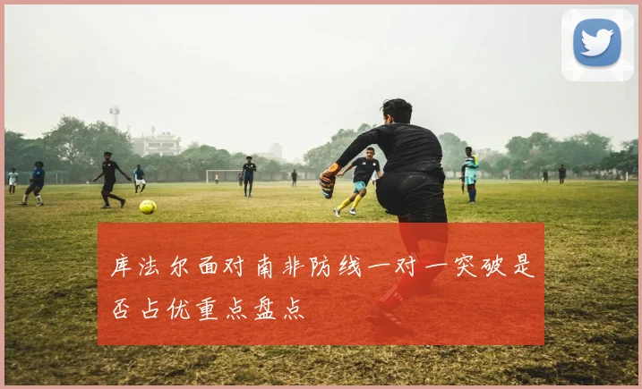 库法尔面对南非防线一对一突破是否占优重点盘点