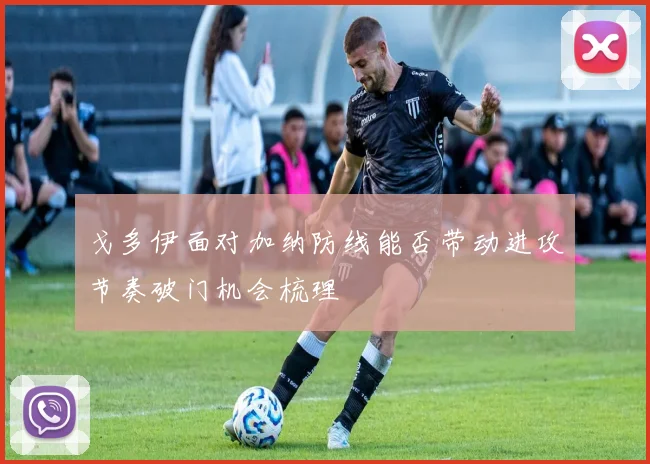 戈多伊面对加纳防线能否带动进攻节奏破门机会梳理
