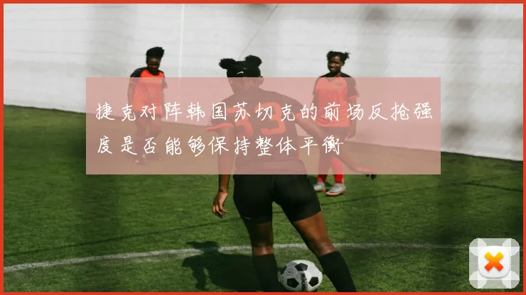 捷克对阵韩国苏切克的前场反抢强度是否能够保持整体平衡