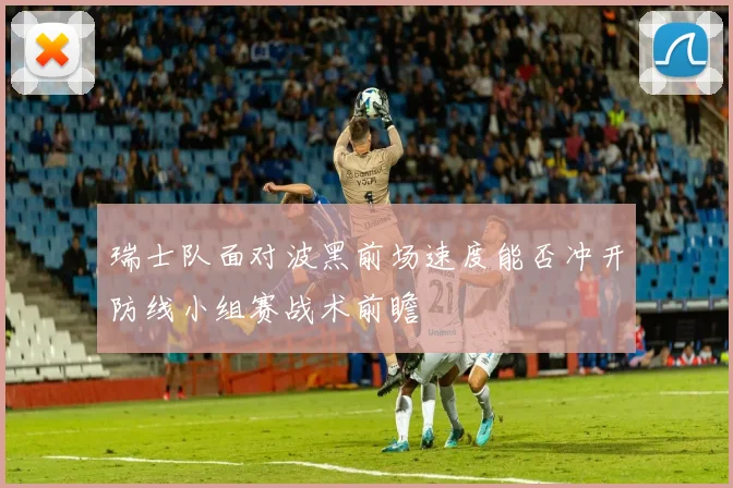 瑞士队面对波黑前场速度能否冲开防线小组赛战术前瞻