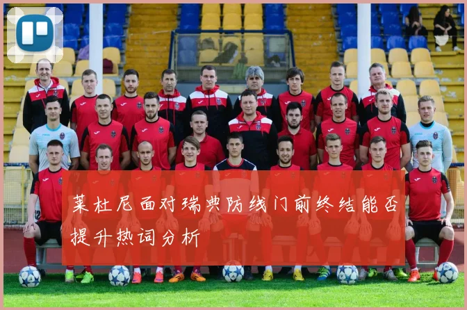 莱杜尼面对瑞典防线门前终结能否提升热词分析