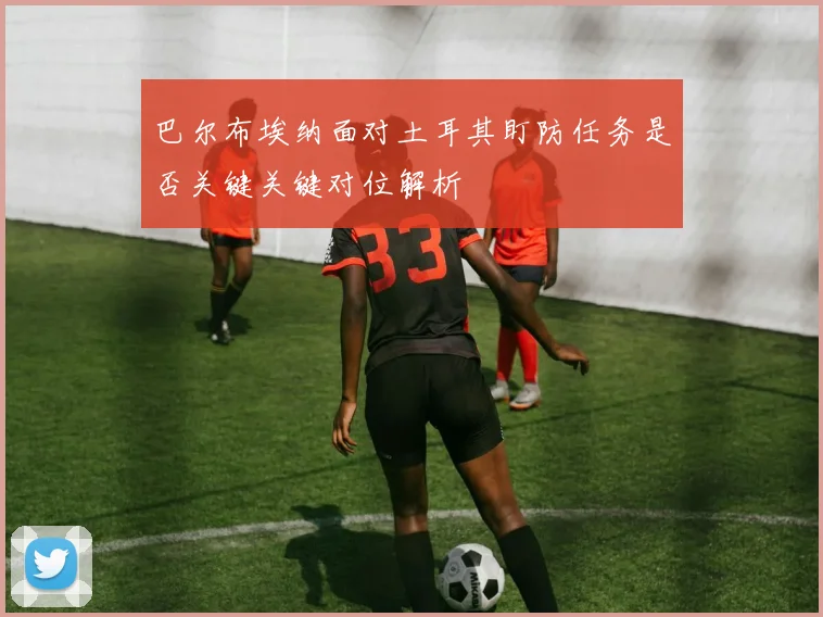 巴尔布埃纳面对土耳其盯防任务是否关键关键对位解析