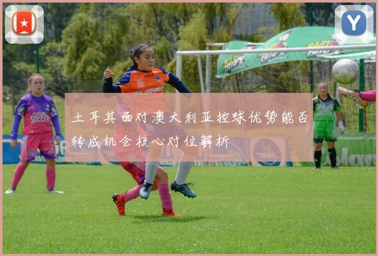 土耳其面对澳大利亚控球优势能否转成机会核心对位解析