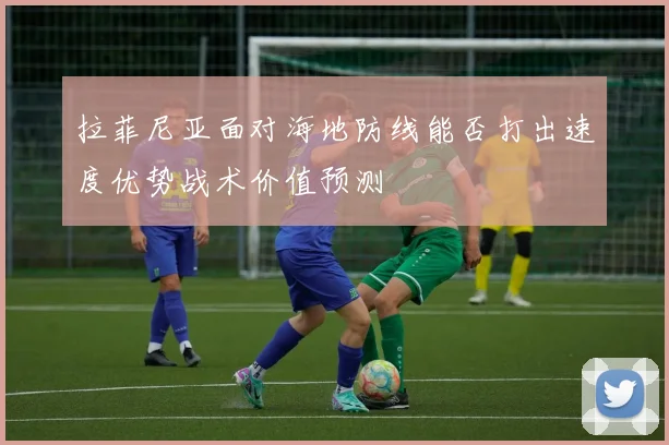 拉菲尼亚面对海地防线能否打出速度优势战术价值预测