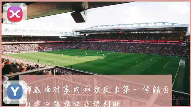 挪威面对塞内加尔反击第一传能否打穿中路盘口走势判断