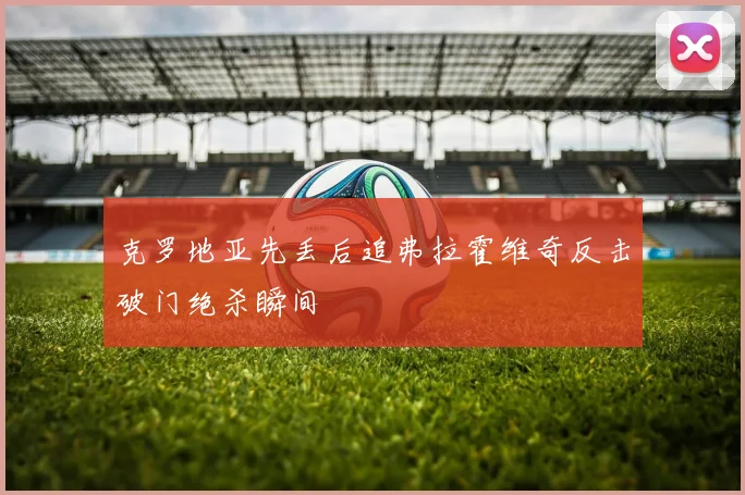 克罗地亚先丢后追弗拉霍维奇反击破门绝杀瞬间