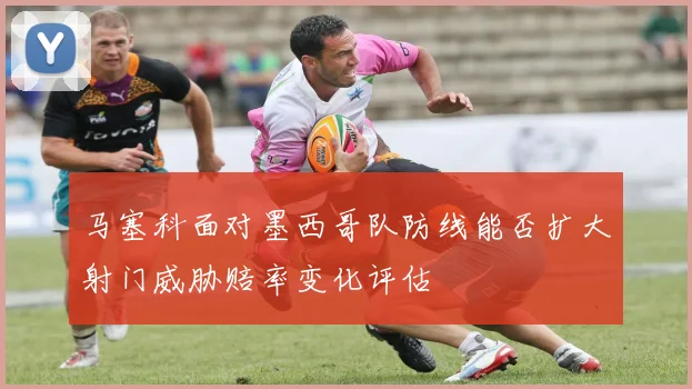 马塞科面对墨西哥队防线能否扩大射门威胁赔率变化评估