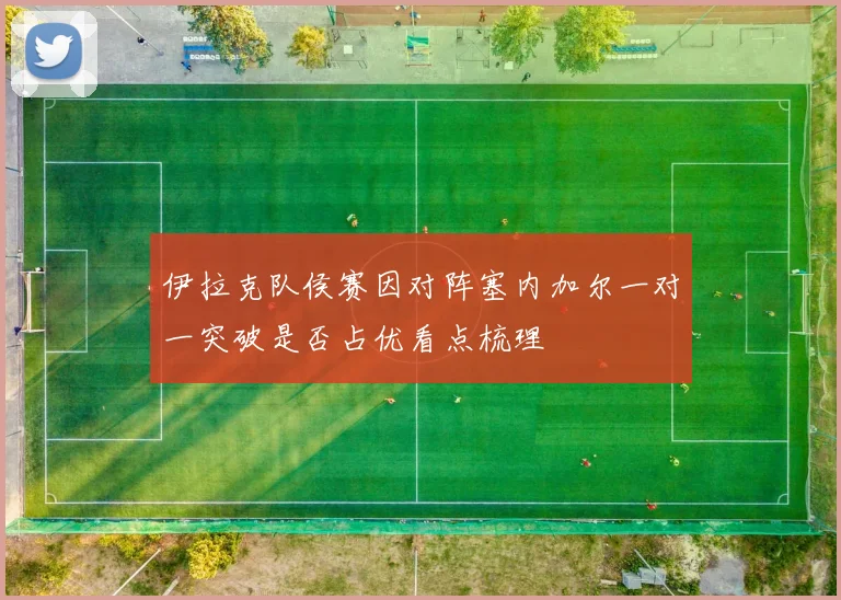 伊拉克队侯赛因对阵塞内加尔一对一突破是否占优看点梳理