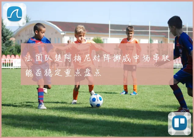 法国队楚阿梅尼对阵挪威中场串联能否稳定重点盘点