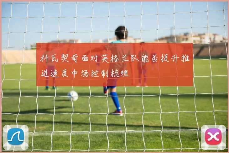 科瓦契奇面对英格兰队能否提升推进速度中场控制梳理