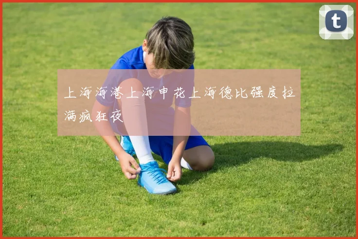上海海港上海申花上海德比强度拉满疯狂夜