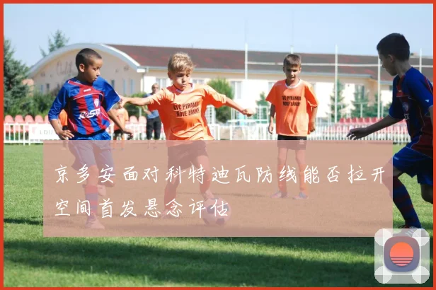 京多安面对科特迪瓦防线能否拉开空间首发悬念评估