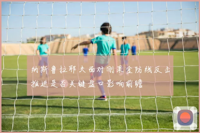 纳斯鲁拉耶夫面对刚果金防线反击推进是否关键盘口影响前瞻