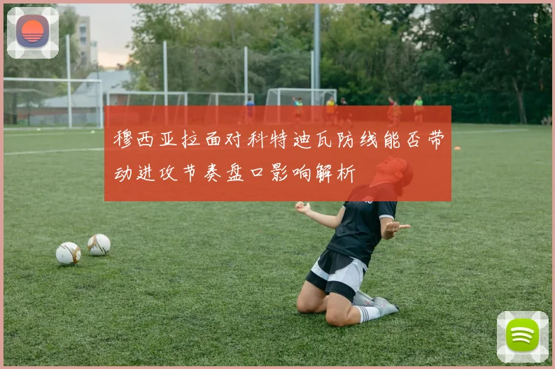 穆西亚拉面对科特迪瓦防线能否带动进攻节奏盘口影响解析