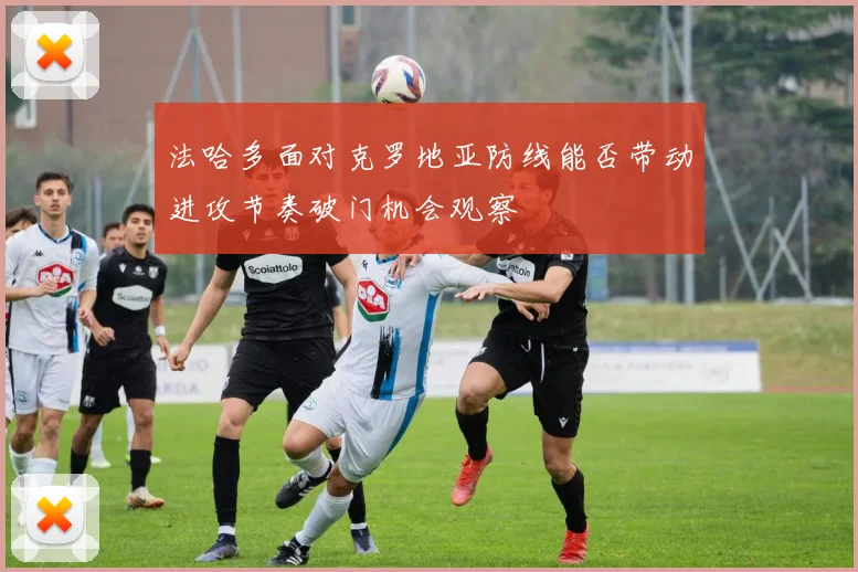 法哈多面对克罗地亚防线能否带动进攻节奏破门机会观察