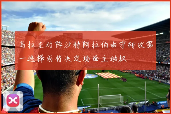乌拉圭对阵沙特阿拉伯由守转攻第一选择或将决定场面主动权