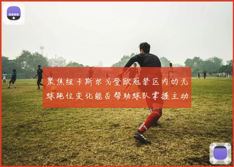 聚焦纽卡斯尔戈登欧冠禁区内的无球跑位变化能否帮助球队掌握主动