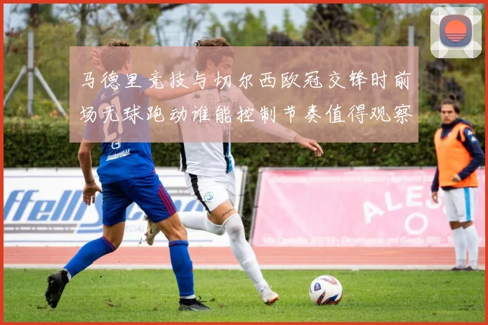 马德里竞技与切尔西欧冠交锋时前场无球跑动谁能控制节奏值得观察