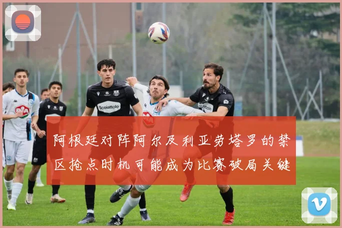 阿根廷对阵阿尔及利亚劳塔罗的禁区抢点时机可能成为比赛破局关键