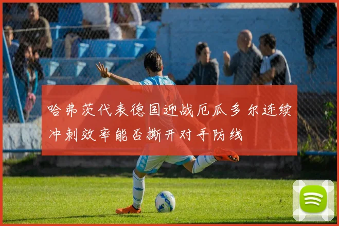 哈弗茨代表德国迎战厄瓜多尔连续冲刺效率能否撕开对手防线
