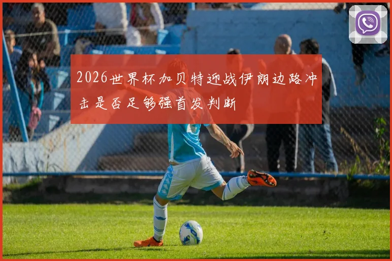 2026世界杯加贝特迎战伊朗边路冲击是否足够强首发判断