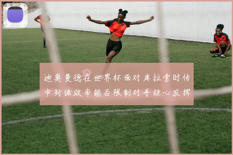 迪奥曼德在世界杯面对库拉索时传中封堵效率能否限制对手核心发挥