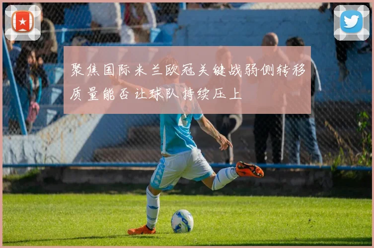 聚焦国际米兰欧冠关键战弱侧转移质量能否让球队持续压上