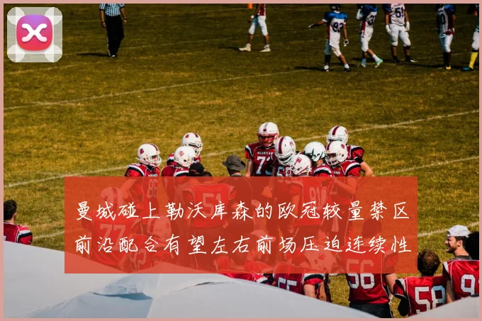 曼城碰上勒沃库森的欧冠较量禁区前沿配合有望左右前场压迫连续性