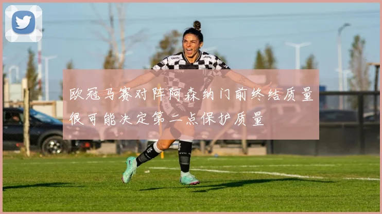 欧冠马赛对阵阿森纳门前终结质量很可能决定第二点保护质量