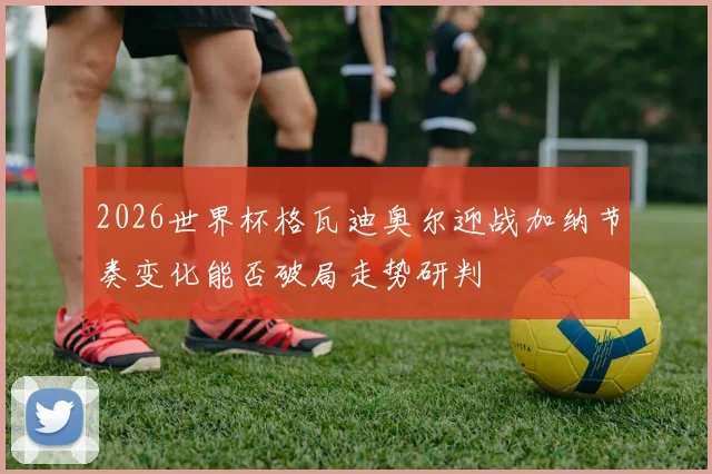 2026世界杯格瓦迪奥尔迎战加纳节奏变化能否破局走势研判