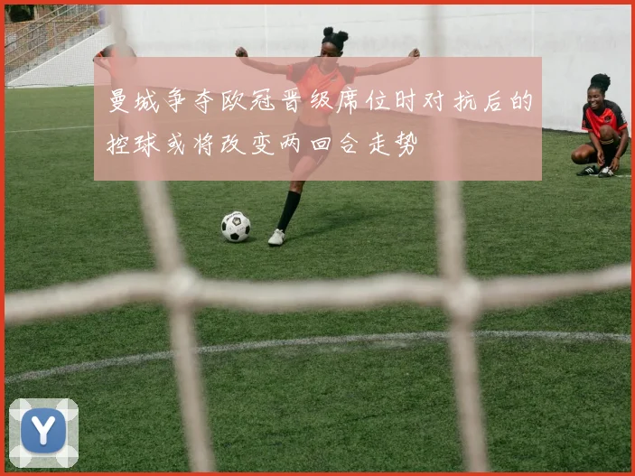 曼城争夺欧冠晋级席位时对抗后的控球或将改变两回合走势