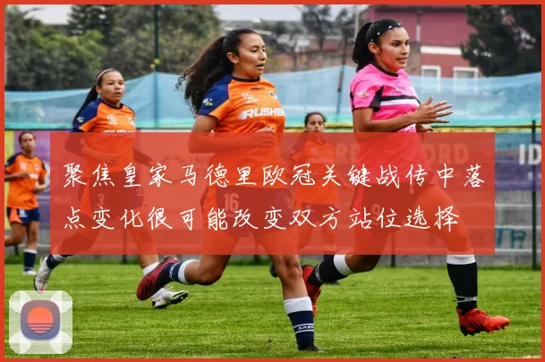 聚焦皇家马德里欧冠关键战传中落点变化很可能改变双方站位选择