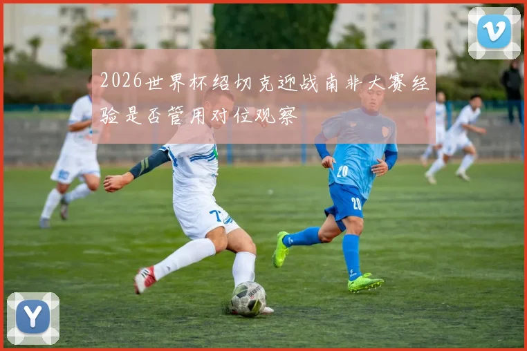 2026世界杯绍切克迎战南非大赛经验是否管用对位观察