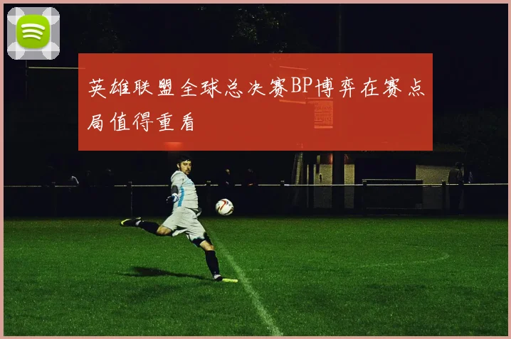 英雄联盟全球总决赛BP博弈在赛点局值得重看