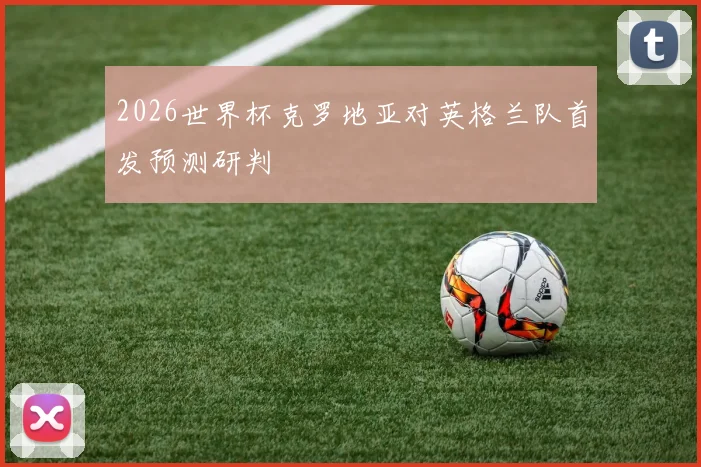 2026世界杯克罗地亚对英格兰队首发预测研判