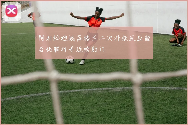 阿利松迎战苏格兰二次扑救反应能否化解对手连续射门