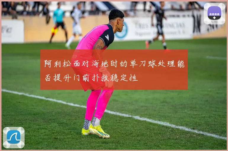 阿利松面对海地时的单刀球处理能否提升门前扑救稳定性
