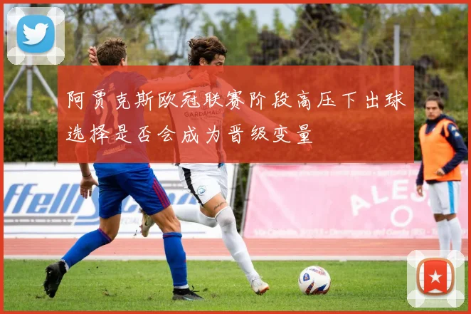 阿贾克斯欧冠联赛阶段高压下出球选择是否会成为晋级变量