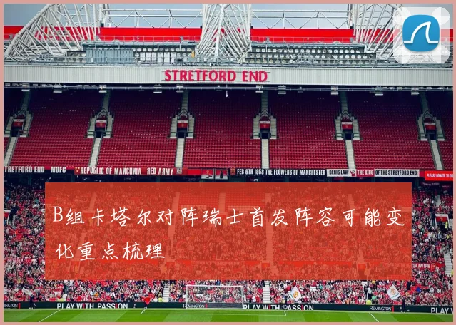 B组卡塔尔对阵瑞士首发阵容可能变化重点梳理