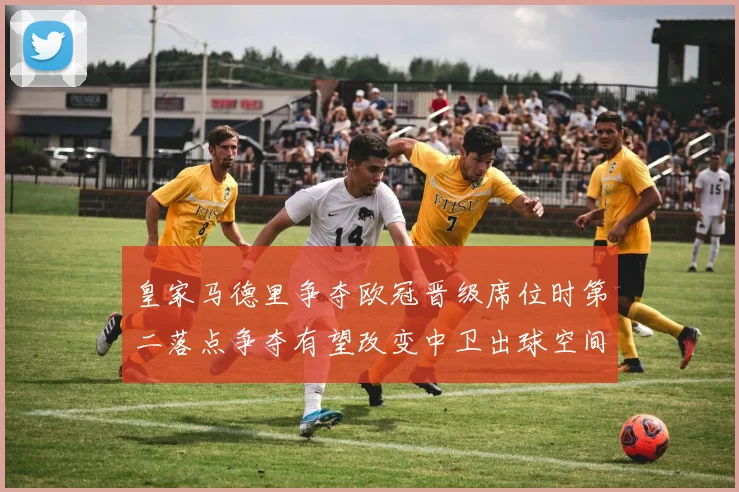 皇家马德里争夺欧冠晋级席位时第二落点争夺有望改变中卫出球空间