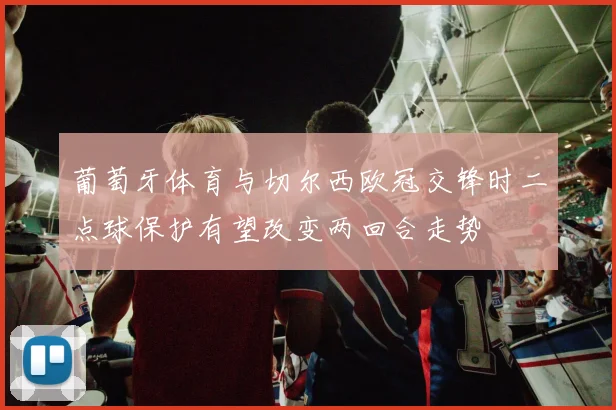 葡萄牙体育与切尔西欧冠交锋时二点球保护有望改变两回合走势